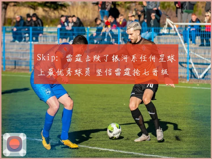 Skip：雷霆击败了银河系任何星球上最优秀球员 坚信雷霆抢七晋级