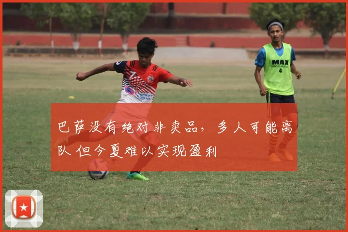 巴萨没有绝对非卖品，多人可能离队 但今夏难以实现盈利