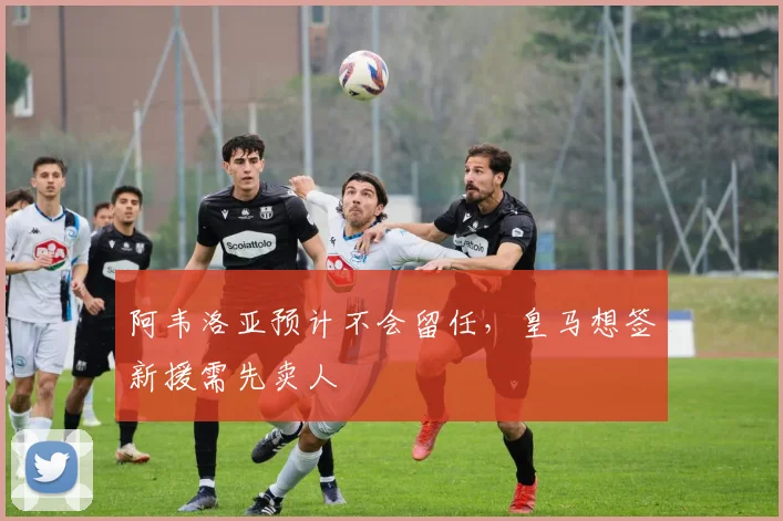 阿韦洛亚预计不会留任，皇马想签新援需先卖人